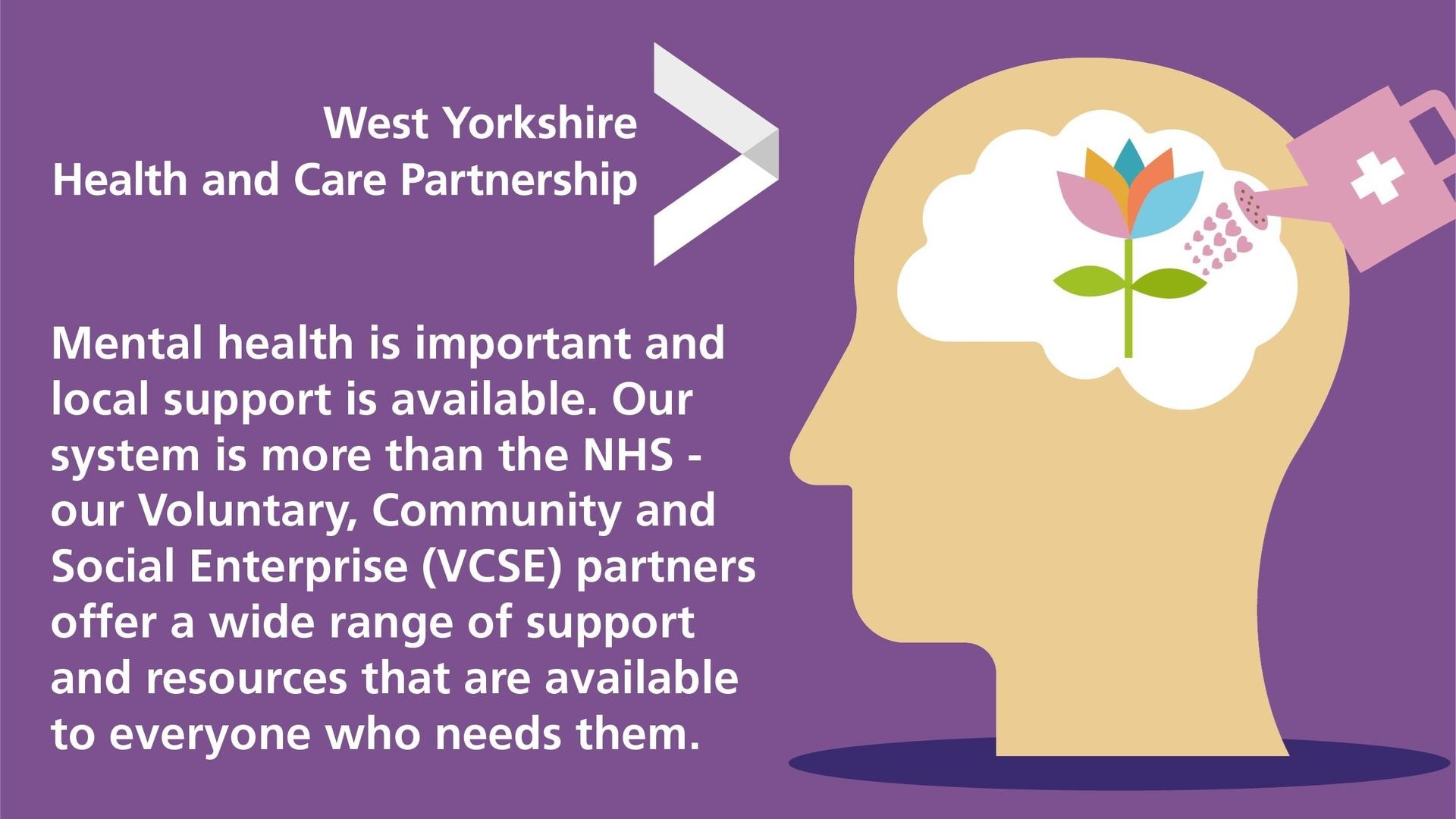 "Mental health is important and local support is available. Our system is more than the NHS - our Voluntary, Community and Social Enterprise (VCSE) partners offer a wide range of support and resources that are available to everyone who needs them."